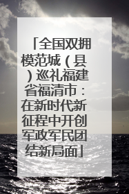 全国双拥模范城（县）巡礼福建省福清市：在新时代新征程中开创军政军民团结新局面