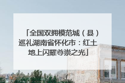 全国双拥模范城（县）巡礼湖南省怀化市：红土地上闪耀尊崇之光