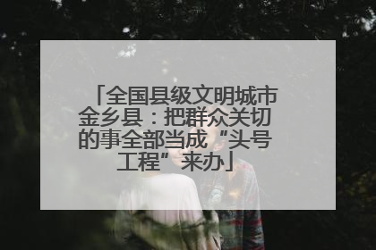 全国县级文明城市金乡县：把群众关切的事全部当成“头号工程”来办
