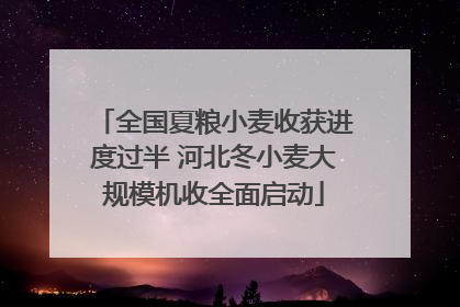 全国夏粮小麦收获进度过半 河北冬小麦大规模机收全面启动