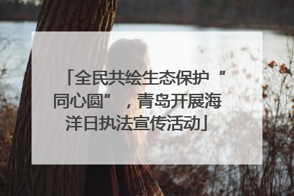全民共绘生态保护“同心圆”，青岛开展海洋日执法宣传活动