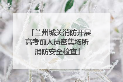 兰州城关消防开展高考前人员密集场所消防安全检查
