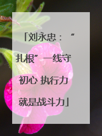 刘永忠：“扎根”一线守初心 执行力就是战斗力