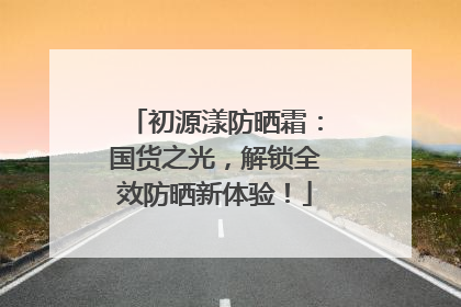 初源漾防晒霜：国货之光，解锁全效防晒新体验！