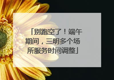 别跑空了！端午期间，三明多个场所服务时间调整