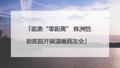 医患“零距离” 株洲恺德医院开展温暖病友会