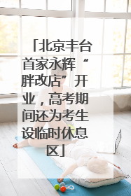 北京丰台首家永辉“胖改店”开业，高考期间还为考生设临时休息区