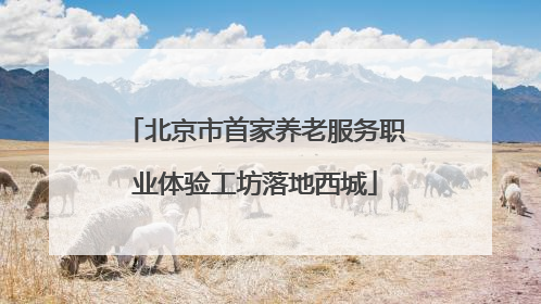 北京市首家养老服务职业体验工坊落地西城