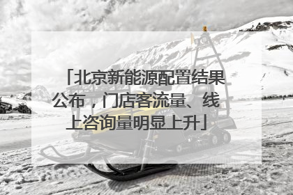 北京新能源配置结果公布，门店客流量、线上咨询量明显上升