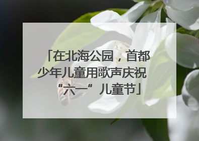 在北海公园，首都少年儿童用歌声庆祝“六一”儿童节