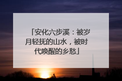 安化六步溪：被岁月轻抚的山水，被时代唤醒的乡愁