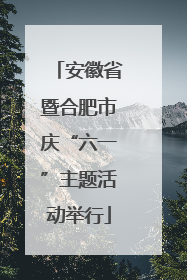 安徽省暨合肥市庆“六一”主题活动举行