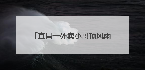 宜昌一外卖小哥顶风雨独自清理道路路障被爆赞，目击者：我还在犹豫他已经停车清障了