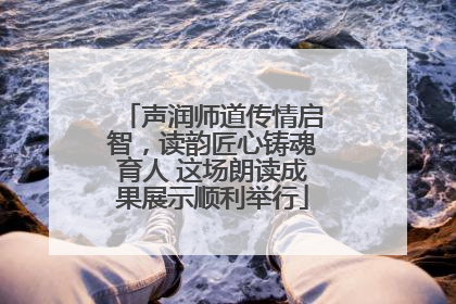 声润师道传情启智，读韵匠心铸魂育人 这场朗读成果展示顺利举行
