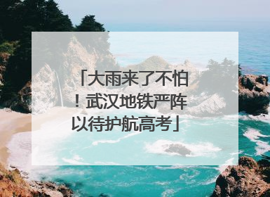 大雨来了不怕！武汉地铁严阵以待护航高考