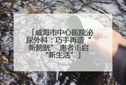 威海市中心医院泌尿外科：巧手再造“新膀胱” 患者重启“新生活”