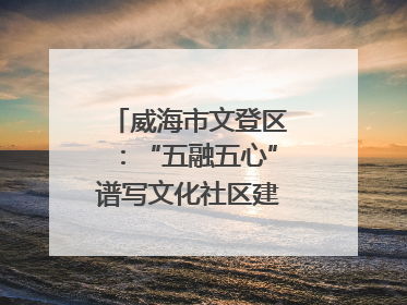 威海市文登区：“五融五心”谱写文化社区建设新篇章