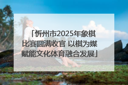 忻州市2025年象棋比赛圆满收官 以棋为媒赋能文化体育融合发展