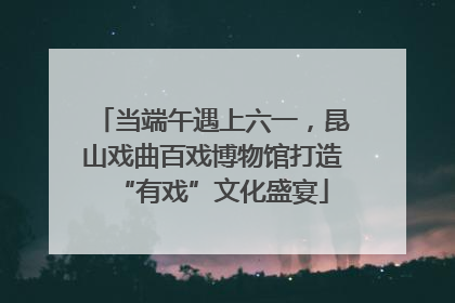 当端午遇上六一，昆山戏曲百戏博物馆打造“有戏”文化盛宴