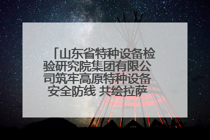 山东省特种设备检验研究院集团有限公司筑牢高原特种设备安全防线 共绘拉萨美好生活画卷