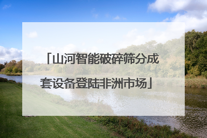 山河智能破碎筛分成套设备登陆非洲市场