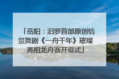 岳阳：汨罗首部原创情景舞剧《一舟千年》璀璨亮相龙舟赛开幕式