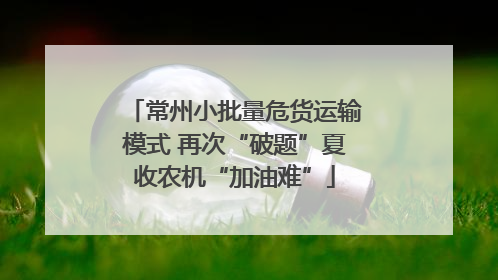 常州小批量危货运输模式 再次“破题”夏收农机“加油难”