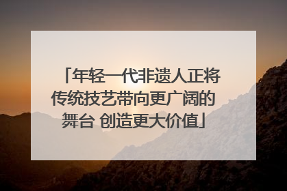 年轻一代非遗人正将传统技艺带向更广阔的舞台 创造更大价值