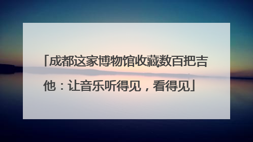 成都这家博物馆收藏数百把吉他：让音乐听得见，看得见