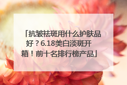 抗皱祛斑用什么护肤品好？6.18美白淡斑开箱！前十名排行榜产品