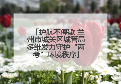 护航不停歇 兰州市城关区城管局多维发力守护“两考”环境秩序