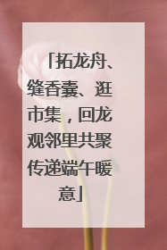 拓龙舟、缝香囊、逛市集，回龙观邻里共聚传递端午暖意