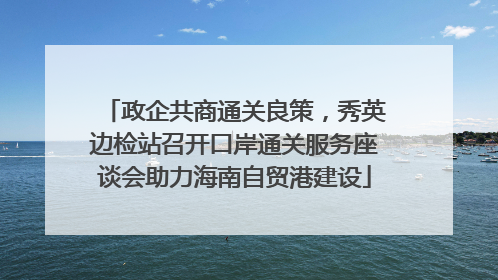 政企共商通关良策，秀英边检站召开口岸通关服务座谈会助力海南自贸港建设