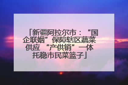 新疆阿拉尔市：“国企联姻”保障辖区蔬菜供应 “产供销”一体托稳市民菜篮子
