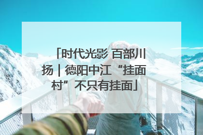 时代光影 百部川扬｜德阳中江“挂面村”不只有挂面