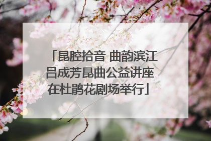昆腔拾音 曲韵滨江 吕成芳昆曲公益讲座在杜鹃花剧场举行