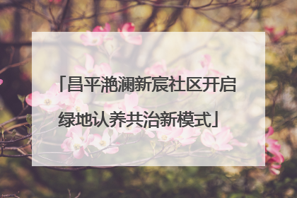 昌平滟澜新宸社区开启绿地认养共治新模式