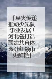 星火传递推动少先队事业发展！河北省打造联建共育体系让红领巾更鲜艳