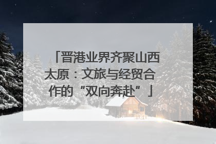 晋港业界齐聚山西太原：文旅与经贸合作的“双向奔赴”
