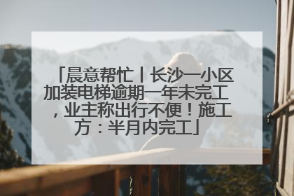 晨意帮忙丨长沙一小区加装电梯逾期一年未完工，业主称出行不便！施工方：半月内完工