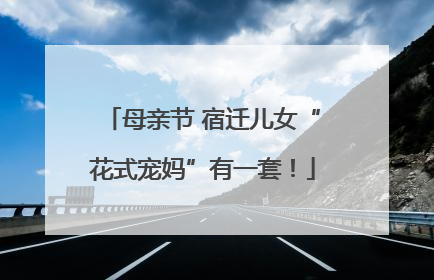 母亲节 宿迁儿女“花式宠妈”有一套！
