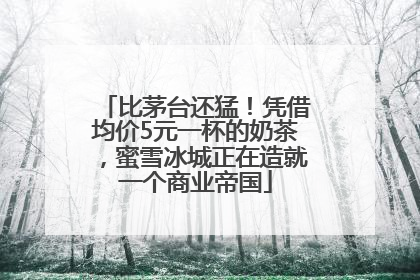 比茅台还猛！凭借均价5元一杯的奶茶，蜜雪冰城正在造就一个商业帝国