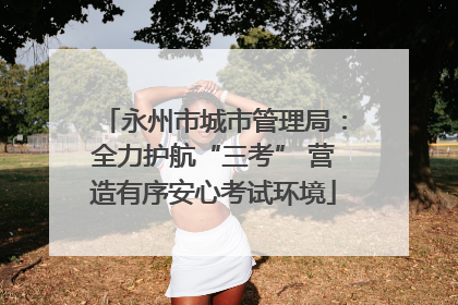 永州市城市管理局：全力护航“三考” 营造有序安心考试环境