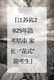 江苏省2025年高考结束 家长“花式”迎考生