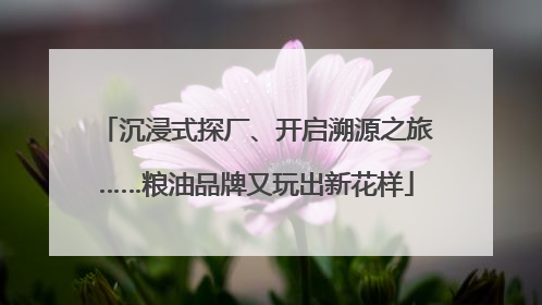沉浸式探厂、开启溯源之旅……粮油品牌又玩出新花样