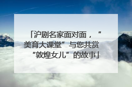 沪剧名家面对面，“美育大课堂”与您共赏“敦煌女儿”的故事