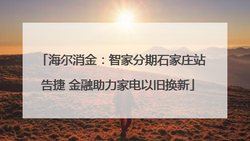 海尔消金：智家分期石家庄站告捷 金融助力家电以旧换新