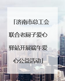 济南市总工会联合老厨子爱心驿站开展端午爱心公益活动