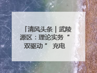 清风头条｜武陵源区：理论实务“双驱动 ” 充电赋能“增才干”
