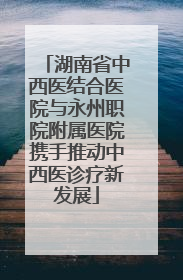 湖南省中西医结合医院与永州职院附属医院携手推动中西医诊疗新发展